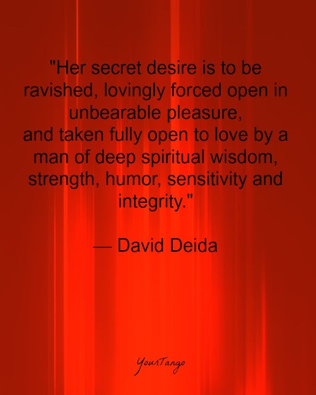 "Her secret desire is to be ravished, lovingly forced open in unbearable pleasure, and taken fully open to love by a man of deep spiritual wisdom, strength, humor, sensitivity and integrity." — David Deida