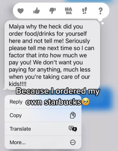 A screenshot of a text reading: &amp;quot;Maiya why the heck did you order food/drinks for yourself here and not tell me! Seriously please tell me next time so I can factor that into how much we pay you! We don't want you paying for anything, much less when you're taking care of our kids!!!!&amp;quot; Maiya has posted the message with the caption: &amp;quot;Because I ordered my own Starbucks&amp;quot; with a teary smiling emoji.