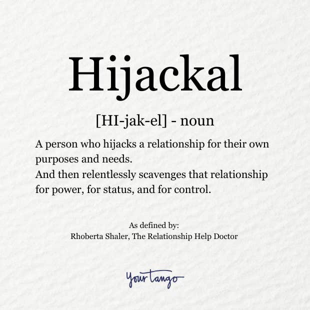 Hijackal definition: a person who hijacks a relationship for their own purposes and needs. And then relentlessly scavenges that relationship for power, for status, and for control. Hijackal definition: a person who hijacks a relationship for their own purposes and needs. And then relentlessly scavenges that relationship for power, for status, and for control.